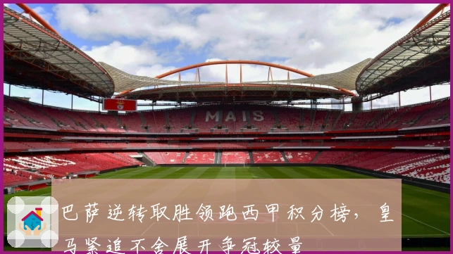 巴萨逆转取胜领跑西甲积分榜，皇马紧追不舍展开争冠较量