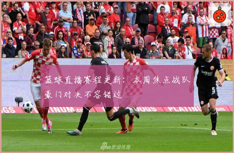 篮球直播赛程更新:本周焦点战队豪门对决不容错过