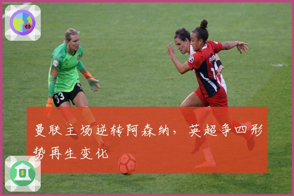 曼联主场逆转阿森纳，英超争四形势再生变化