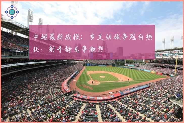 中超最新战报：多支劲旅争冠白热化，射手榜竞争激烈