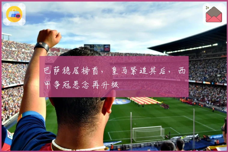 巴萨稳居榜首，皇马紧追其后，西甲争冠悬念再升级