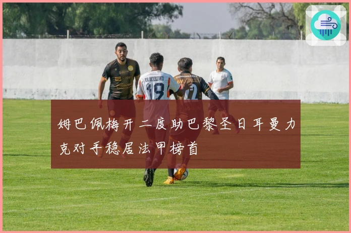 姆巴佩梅开二度助巴黎圣日耳曼力克对手稳居法甲榜首