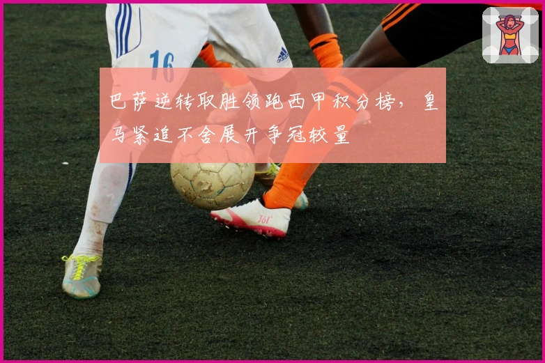 巴萨逆转取胜领跑西甲积分榜，皇马紧追不舍展开争冠较量